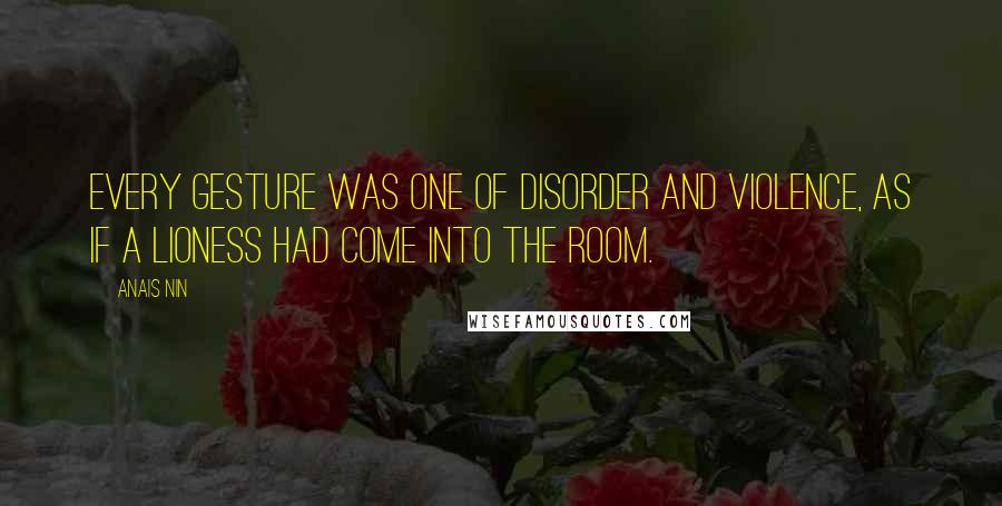 Anais Nin Quotes: Every gesture was one of disorder and violence, as if a lioness had come into the room.