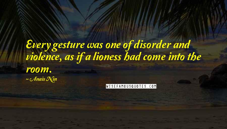 Anais Nin Quotes: Every gesture was one of disorder and violence, as if a lioness had come into the room.