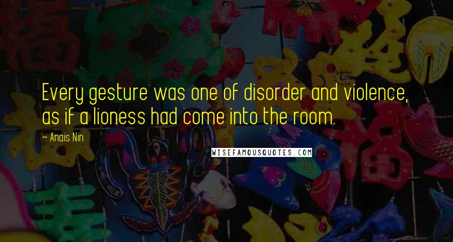 Anais Nin Quotes: Every gesture was one of disorder and violence, as if a lioness had come into the room.