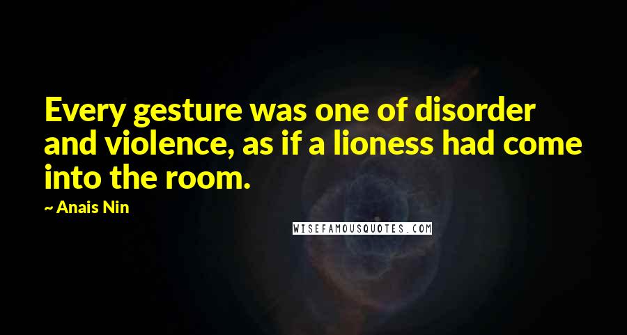 Anais Nin Quotes: Every gesture was one of disorder and violence, as if a lioness had come into the room.