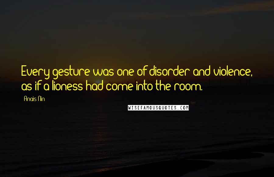 Anais Nin Quotes: Every gesture was one of disorder and violence, as if a lioness had come into the room.