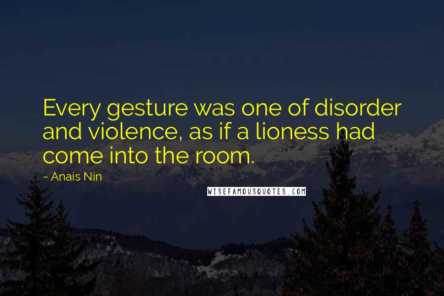 Anais Nin Quotes: Every gesture was one of disorder and violence, as if a lioness had come into the room.