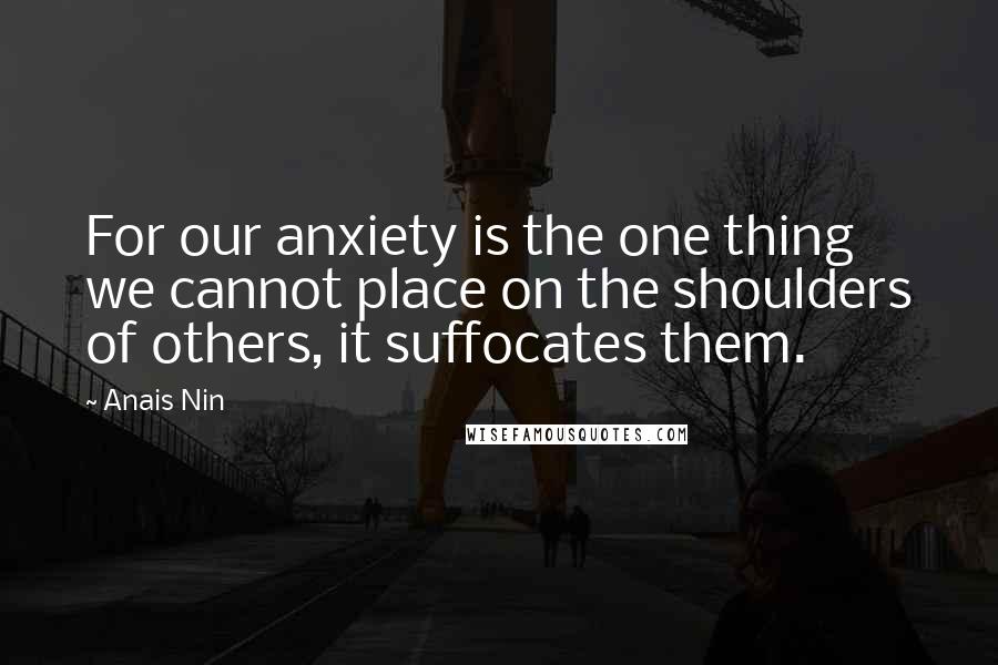 Anais Nin Quotes: For our anxiety is the one thing we cannot place on the shoulders of others, it suffocates them.
