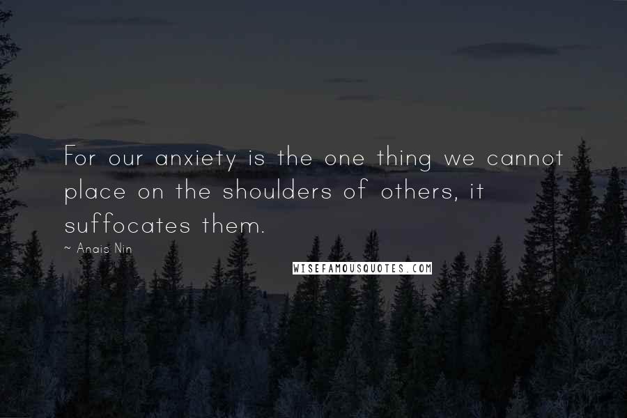 Anais Nin Quotes: For our anxiety is the one thing we cannot place on the shoulders of others, it suffocates them.