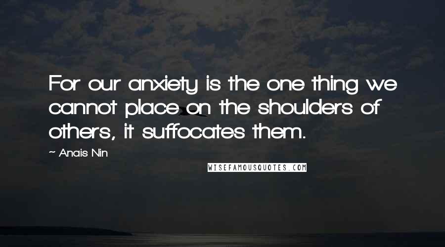 Anais Nin Quotes: For our anxiety is the one thing we cannot place on the shoulders of others, it suffocates them.