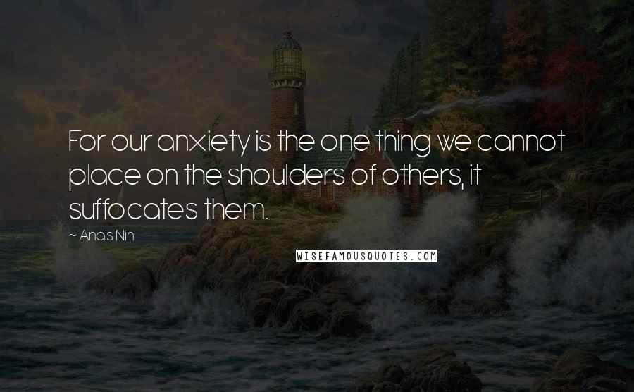 Anais Nin Quotes: For our anxiety is the one thing we cannot place on the shoulders of others, it suffocates them.