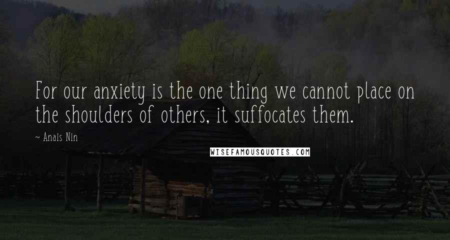 Anais Nin Quotes: For our anxiety is the one thing we cannot place on the shoulders of others, it suffocates them.