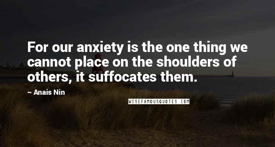 Anais Nin Quotes: For our anxiety is the one thing we cannot place on the shoulders of others, it suffocates them.