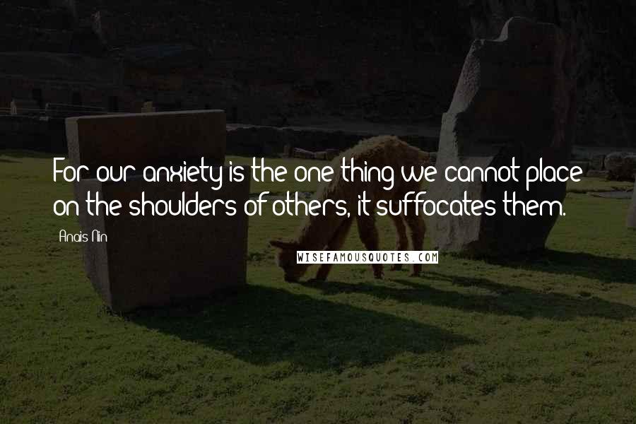 Anais Nin Quotes: For our anxiety is the one thing we cannot place on the shoulders of others, it suffocates them.