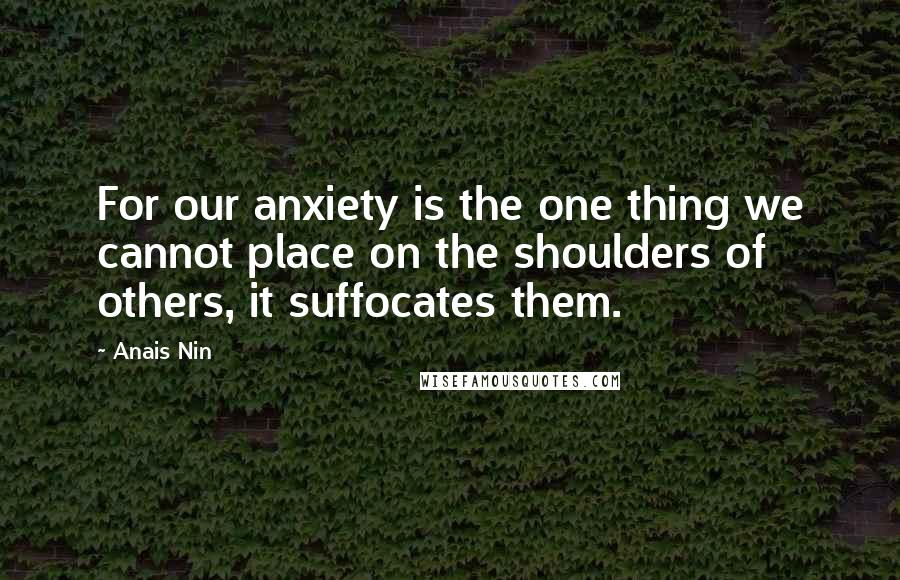 Anais Nin Quotes: For our anxiety is the one thing we cannot place on the shoulders of others, it suffocates them.