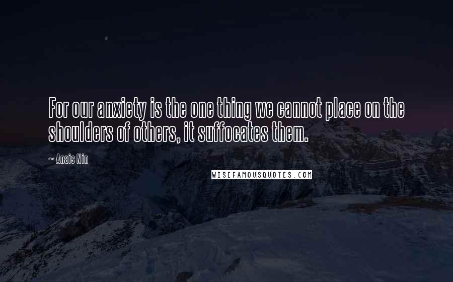Anais Nin Quotes: For our anxiety is the one thing we cannot place on the shoulders of others, it suffocates them.