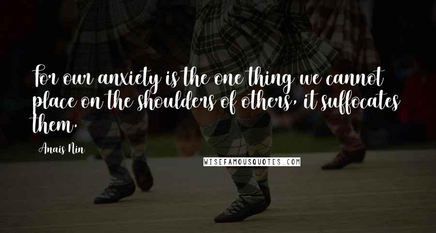 Anais Nin Quotes: For our anxiety is the one thing we cannot place on the shoulders of others, it suffocates them.