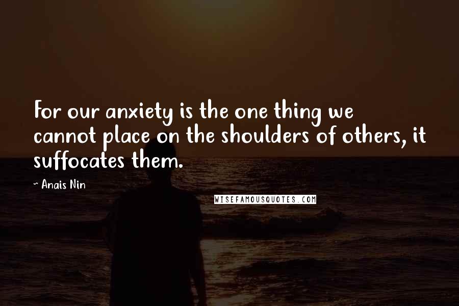 Anais Nin Quotes: For our anxiety is the one thing we cannot place on the shoulders of others, it suffocates them.