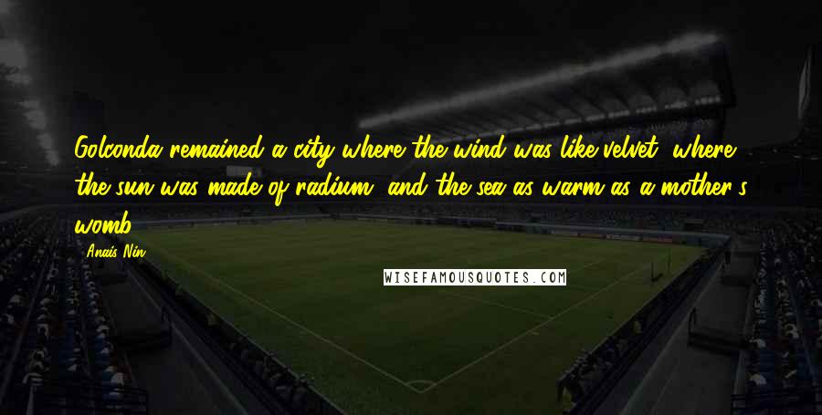 Anais Nin Quotes: Golconda remained a city where the wind was like velvet, where the sun was made of radium, and the sea as warm as a mother's womb.