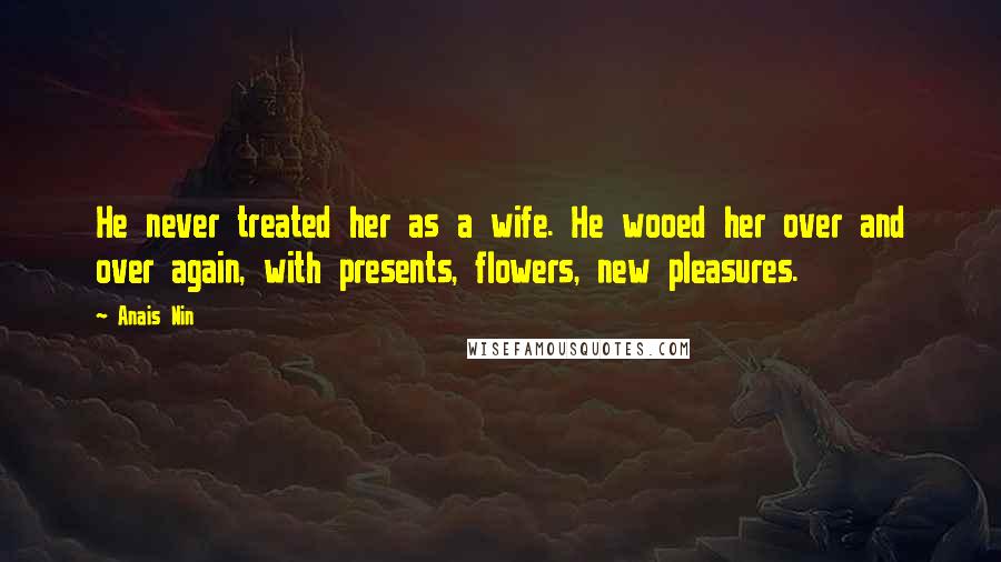 Anais Nin Quotes: He never treated her as a wife. He wooed her over and over again, with presents, flowers, new pleasures.