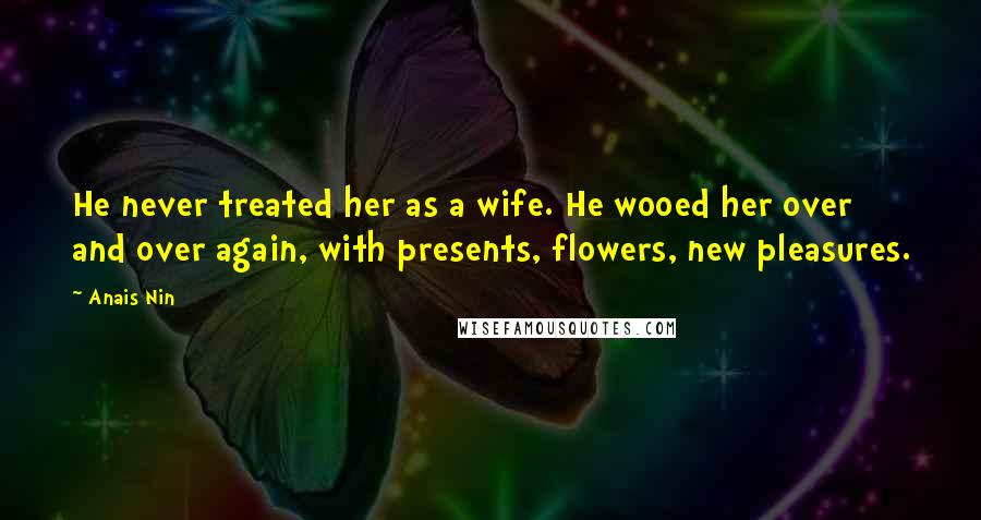 Anais Nin Quotes: He never treated her as a wife. He wooed her over and over again, with presents, flowers, new pleasures.