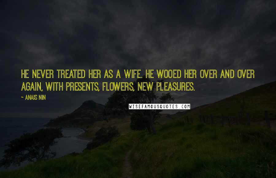 Anais Nin Quotes: He never treated her as a wife. He wooed her over and over again, with presents, flowers, new pleasures.