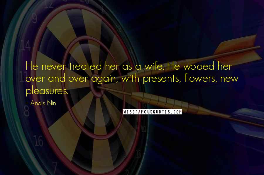 Anais Nin Quotes: He never treated her as a wife. He wooed her over and over again, with presents, flowers, new pleasures.