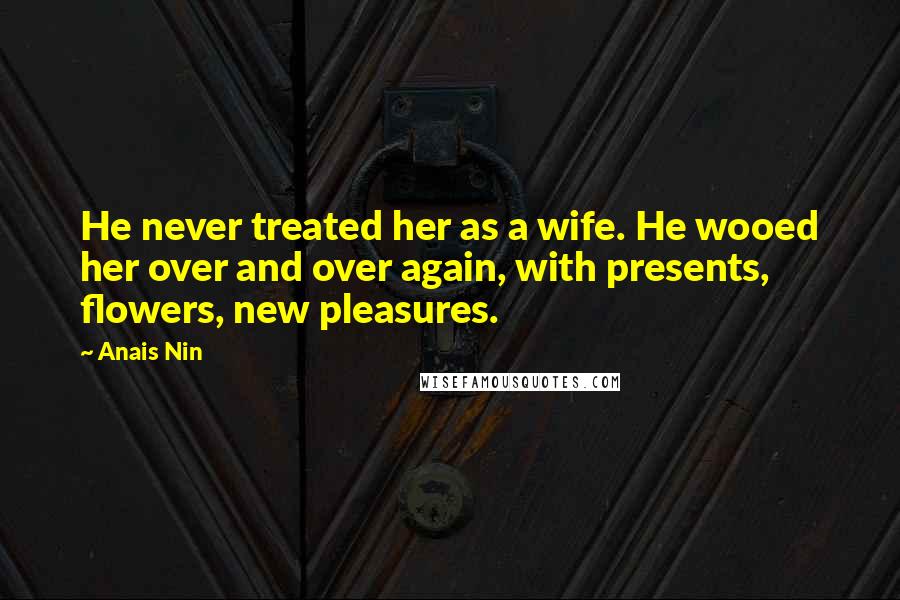 Anais Nin Quotes: He never treated her as a wife. He wooed her over and over again, with presents, flowers, new pleasures.