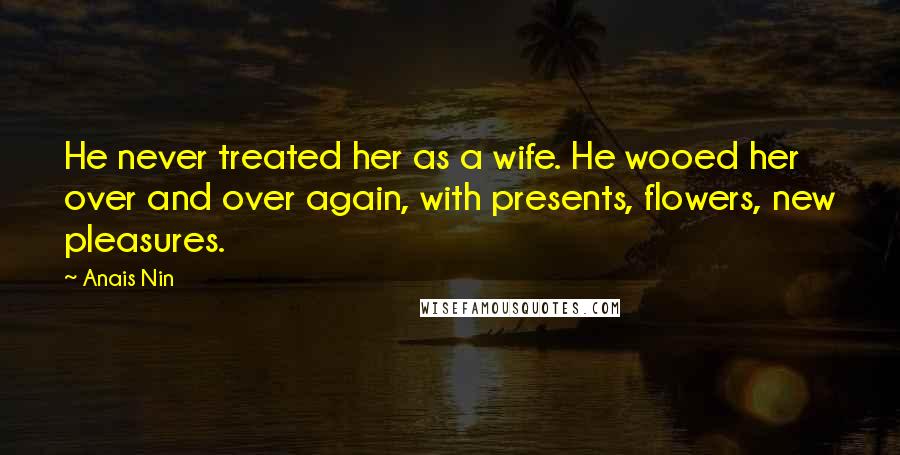 Anais Nin Quotes: He never treated her as a wife. He wooed her over and over again, with presents, flowers, new pleasures.