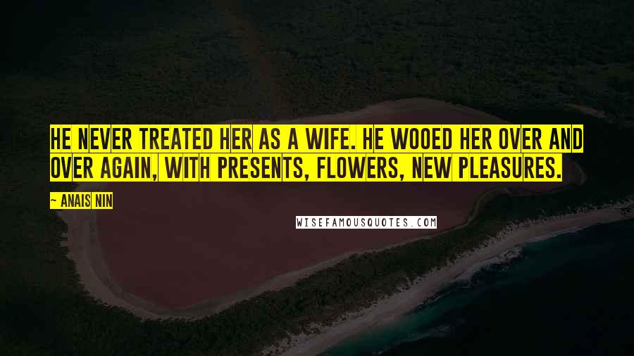 Anais Nin Quotes: He never treated her as a wife. He wooed her over and over again, with presents, flowers, new pleasures.