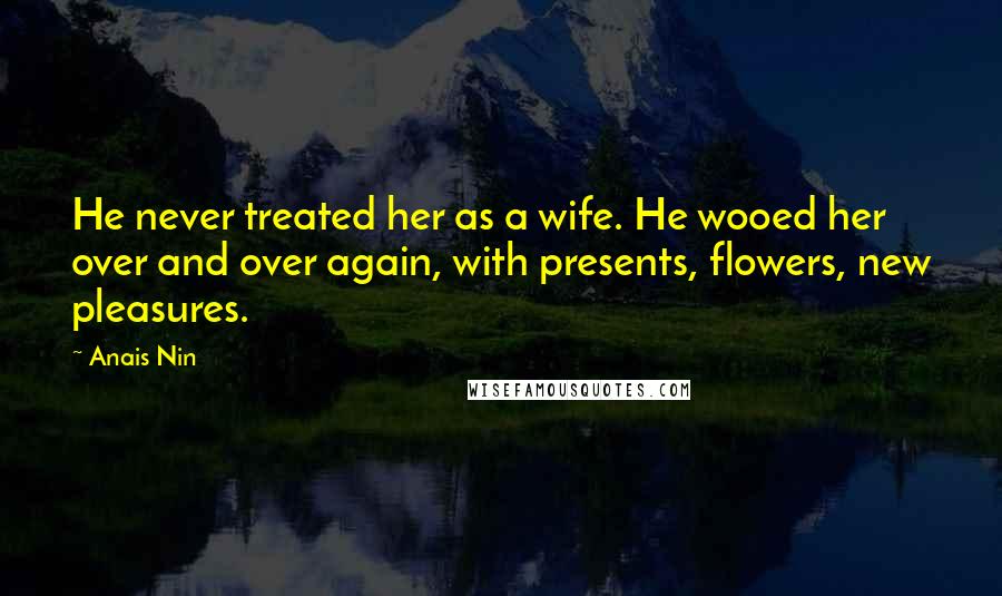 Anais Nin Quotes: He never treated her as a wife. He wooed her over and over again, with presents, flowers, new pleasures.