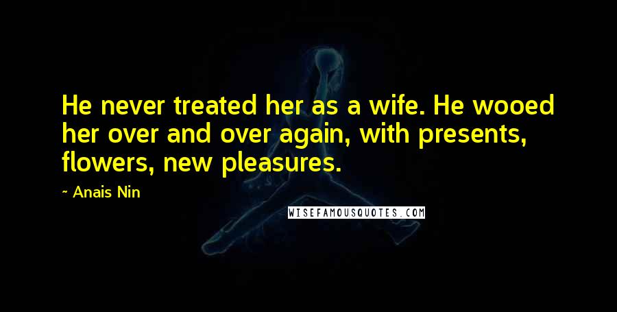 Anais Nin Quotes: He never treated her as a wife. He wooed her over and over again, with presents, flowers, new pleasures.