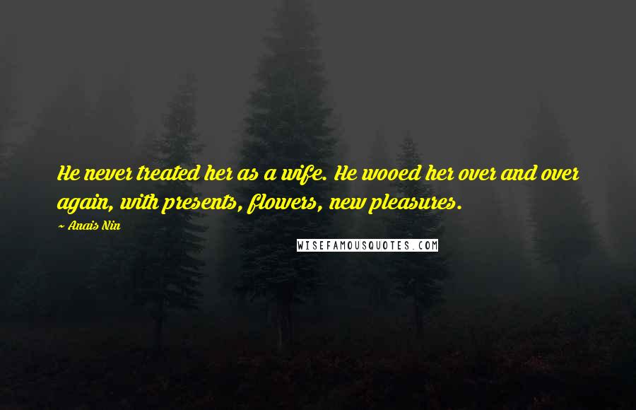 Anais Nin Quotes: He never treated her as a wife. He wooed her over and over again, with presents, flowers, new pleasures.