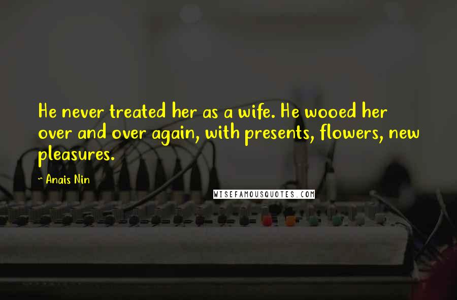 Anais Nin Quotes: He never treated her as a wife. He wooed her over and over again, with presents, flowers, new pleasures.