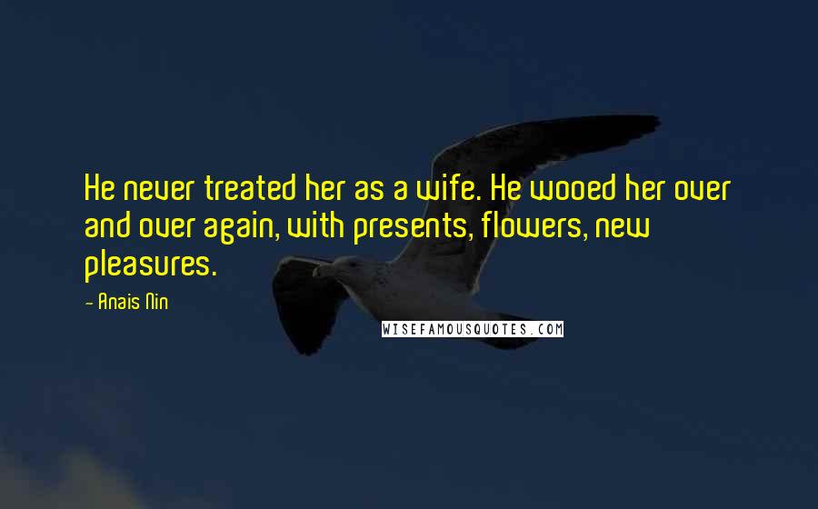 Anais Nin Quotes: He never treated her as a wife. He wooed her over and over again, with presents, flowers, new pleasures.