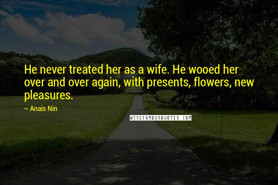 Anais Nin Quotes: He never treated her as a wife. He wooed her over and over again, with presents, flowers, new pleasures.