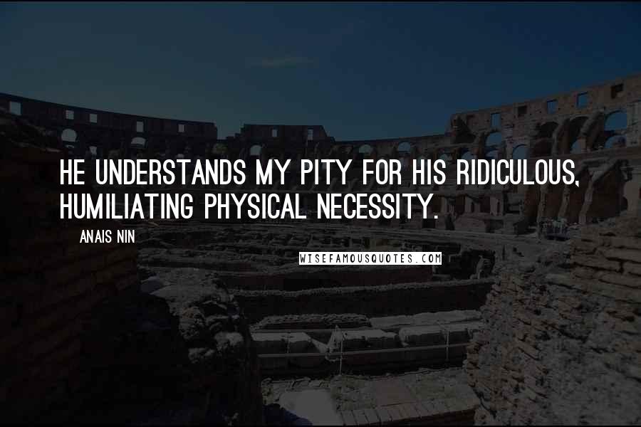 Anais Nin Quotes: He understands my pity for his ridiculous, humiliating physical necessity.