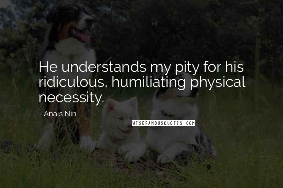 Anais Nin Quotes: He understands my pity for his ridiculous, humiliating physical necessity.