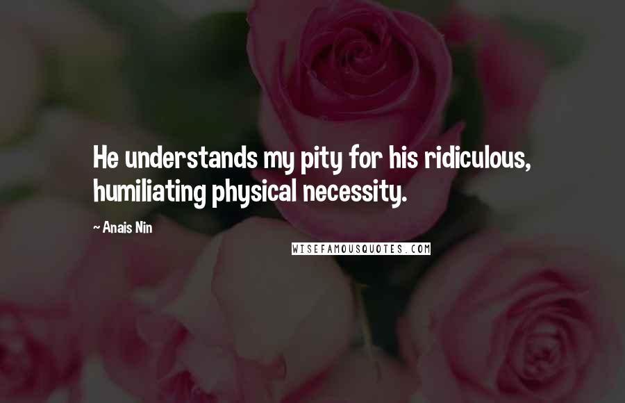 Anais Nin Quotes: He understands my pity for his ridiculous, humiliating physical necessity.