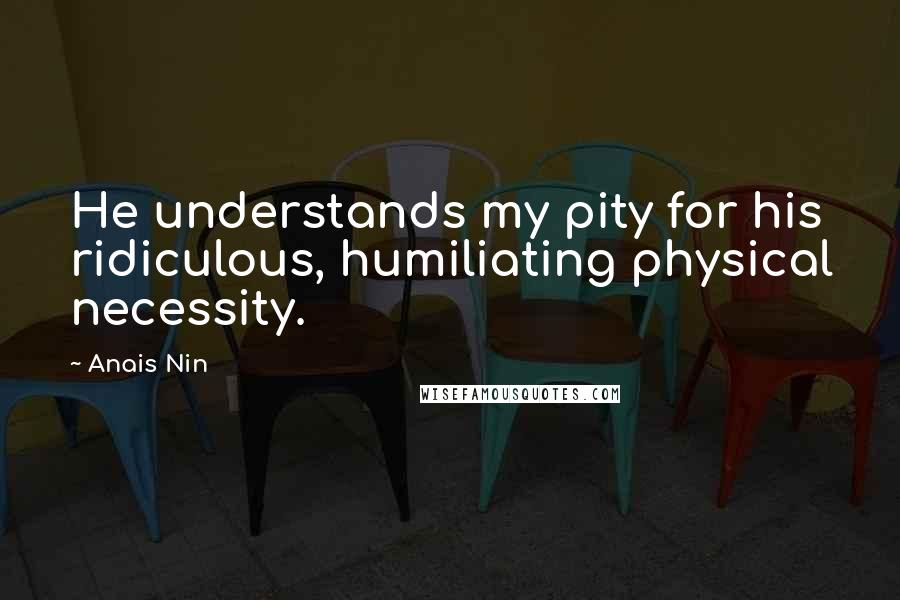 Anais Nin Quotes: He understands my pity for his ridiculous, humiliating physical necessity.