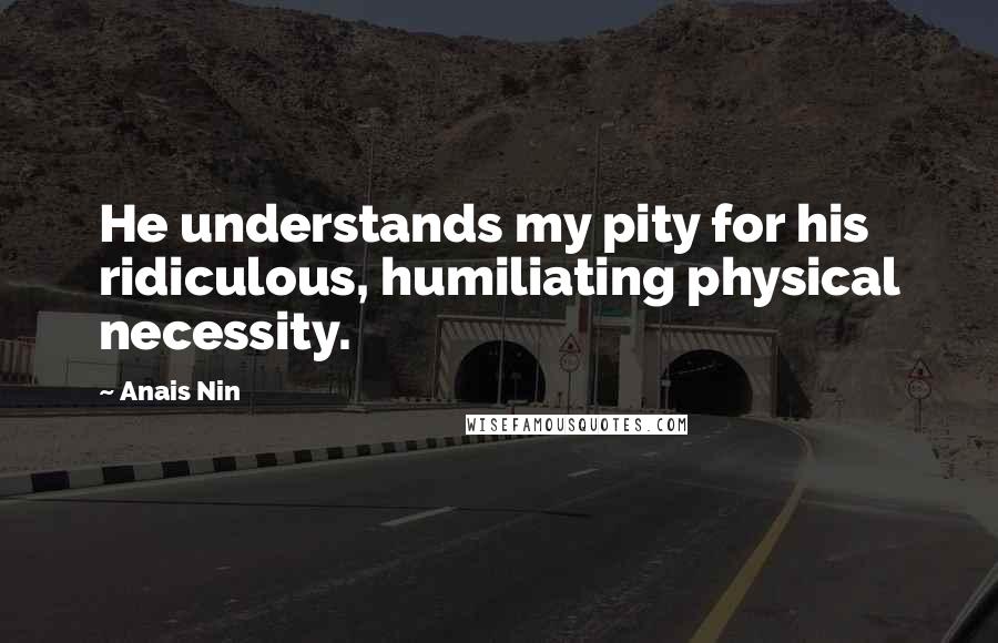 Anais Nin Quotes: He understands my pity for his ridiculous, humiliating physical necessity.
