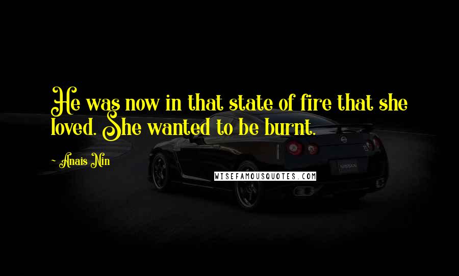 Anais Nin Quotes: He was now in that state of fire that she loved. She wanted to be burnt.