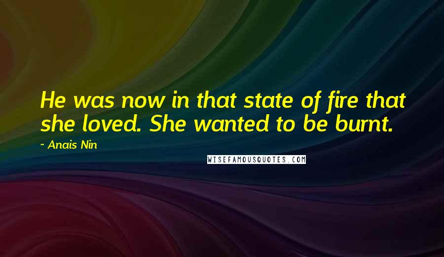 Anais Nin Quotes: He was now in that state of fire that she loved. She wanted to be burnt.