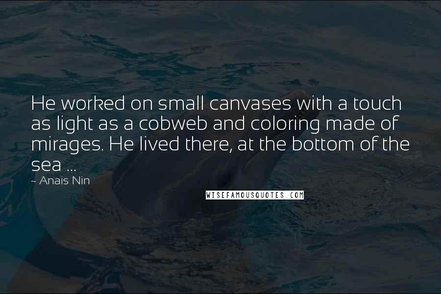 Anais Nin Quotes: He worked on small canvases with a touch as light as a cobweb and coloring made of mirages. He lived there, at the bottom of the sea ...