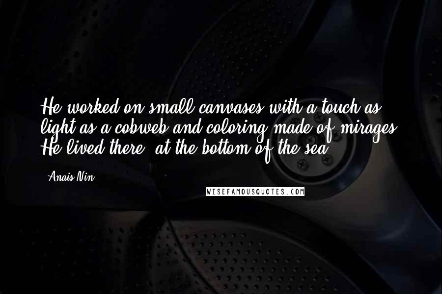 Anais Nin Quotes: He worked on small canvases with a touch as light as a cobweb and coloring made of mirages. He lived there, at the bottom of the sea ...