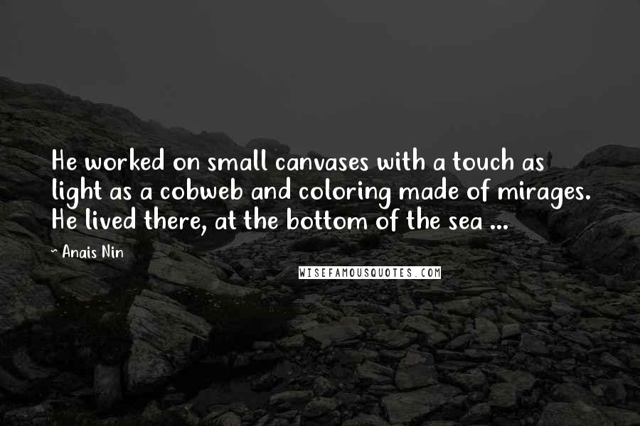 Anais Nin Quotes: He worked on small canvases with a touch as light as a cobweb and coloring made of mirages. He lived there, at the bottom of the sea ...