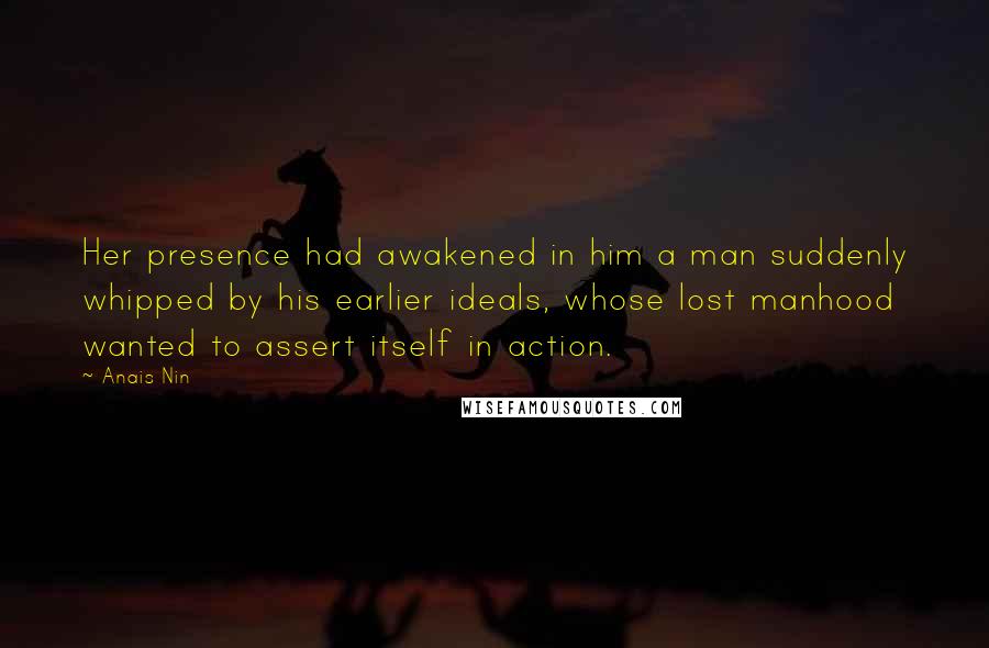 Anais Nin Quotes: Her presence had awakened in him a man suddenly whipped by his earlier ideals, whose lost manhood wanted to assert itself in action.