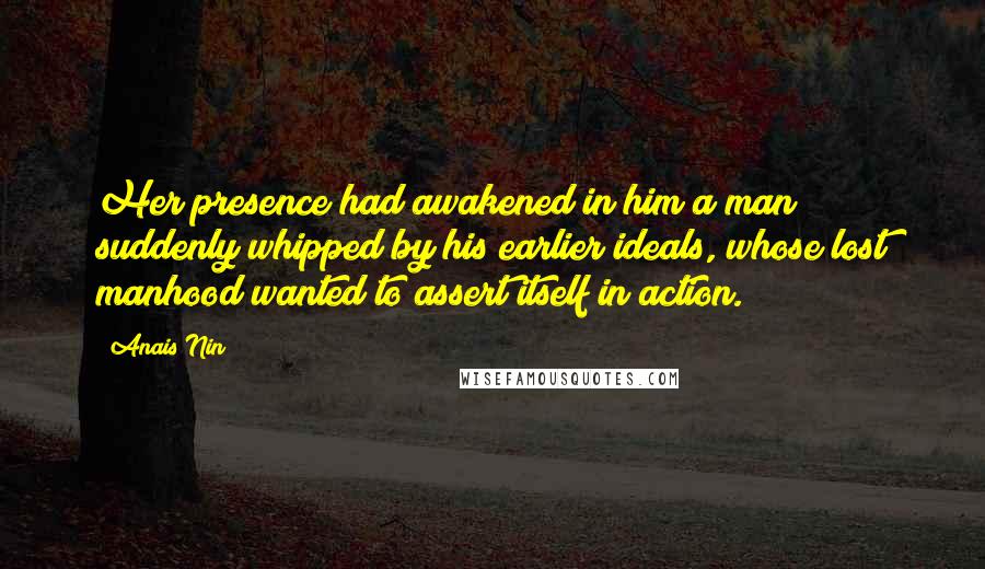 Anais Nin Quotes: Her presence had awakened in him a man suddenly whipped by his earlier ideals, whose lost manhood wanted to assert itself in action.