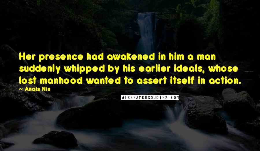 Anais Nin Quotes: Her presence had awakened in him a man suddenly whipped by his earlier ideals, whose lost manhood wanted to assert itself in action.