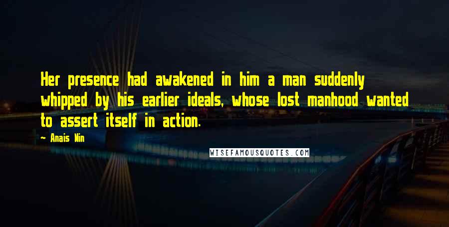 Anais Nin Quotes: Her presence had awakened in him a man suddenly whipped by his earlier ideals, whose lost manhood wanted to assert itself in action.