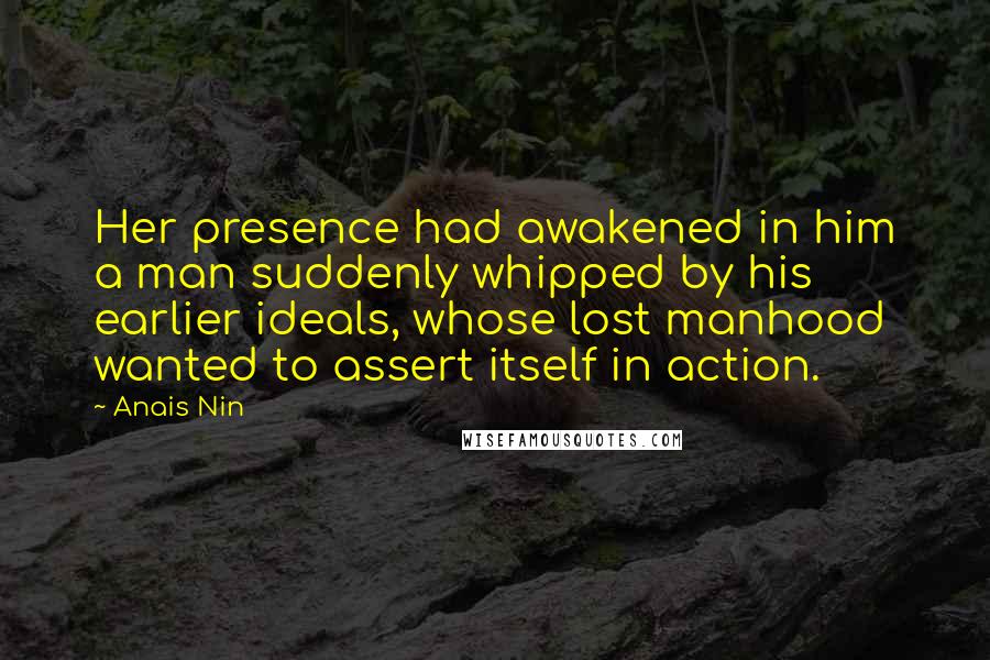 Anais Nin Quotes: Her presence had awakened in him a man suddenly whipped by his earlier ideals, whose lost manhood wanted to assert itself in action.