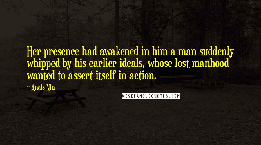 Anais Nin Quotes: Her presence had awakened in him a man suddenly whipped by his earlier ideals, whose lost manhood wanted to assert itself in action.