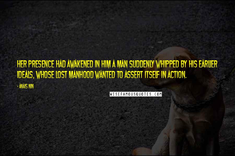 Anais Nin Quotes: Her presence had awakened in him a man suddenly whipped by his earlier ideals, whose lost manhood wanted to assert itself in action.