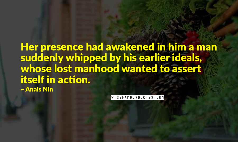 Anais Nin Quotes: Her presence had awakened in him a man suddenly whipped by his earlier ideals, whose lost manhood wanted to assert itself in action.