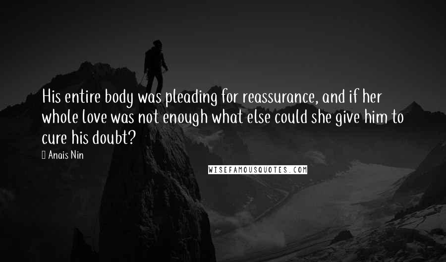 Anais Nin Quotes: His entire body was pleading for reassurance, and if her whole love was not enough what else could she give him to cure his doubt?